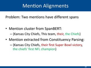 29
Problem: Two mentions have different spans
• Mention cluster from SpanBERT:
– {Kansas City Chiefs, This team, their, the Chiefs}
• Mention extracted from Constituency Parsing:
– {Kansas City Chiefs, their first Super Bowl victory,
the chiefs' first NFL champion}
Men=on Alignments
 