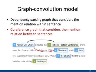 35
Graph-convolution model
• Dependency parsing graph that considers the
mention relation within sentence
• Coreference graph that considers the mention
relation between sentences
 