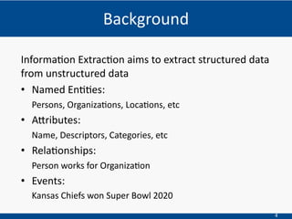 4
Informa(on Extrac(on aims to extract structured data
from unstructured data
• Named En((es:
Persons, Organiza.ons, Loca.ons, etc
• A6ributes:
Name, Descriptors, Categories, etc
• Rela(onships:
Person works for Organiza.on
• Events:
Kansas Chiefs won Super Bowl 2020
Background
 