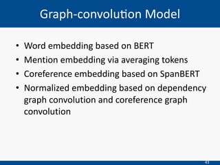 43
• Word embedding based on BERT
• Mention embedding via averaging tokens
• Coreference embedding based on SpanBERT
• Normalized embedding based on dependency
graph convolution and coreference graph
convolution
Graph-convolu=on Model
 