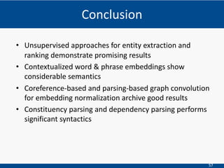 57
• Unsupervised approaches for entity extraction and
ranking demonstrate promising results
• Contextualized word & phrase embeddings show
considerable semantics
• Coreference-based and parsing-based graph convolution
for embedding normalization archive good results
• Constituency parsing and dependency parsing performs
significant syntactics
Conclusion
 