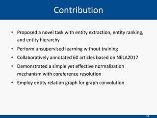 58
• Proposed a novel task with entity extraction, entity ranking,
and entity hierarchy
• Perform unsupervised learning without training
• Collaboratively annotated 60 articles based on NELA2017
• Demonstrated a simple yet effective normalization
mechanism with coreference resolution
• Employ entity relation graph for graph convolution
Contribution
 