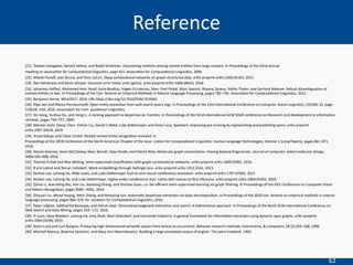 62
[21] Takaaki Hasegawa, Satoshi Sekine, and Ralph Grishman. Discovering relaBons among named enBBes from large corpora. In Proceedings of the 42nd annual
meeBng on associaBon for computaBonal linguisBcs, page 415. AssociaBon for ComputaBonal LinguisBcs, 2004.
[22] Mikael Henaﬀ, Joan Bruna, and Yann LeCun. Deep convoluBonal networks on graph-structured data. arXiv preprint arXiv:1506.05163, 2015.
[23] Dan Hendrycks and Kevin Gimpel. Gaussian error linear units (gelus). arXiv preprint arXiv:1606.08415, 2016.
[24] Johannes Hoﬀart, Mohamed Amir Yosef, Ilaria Bordino, Hagen Fu ̈rstenau, Man- fred Pinkal, Marc Spaniol, Bilyana Taneva, Stefan Thater, and Gerhard Weikum. Robust disambiguaBon of
named enBBes in text. In Proceedings of the Con- ference on Empirical Methods in Natural Language Processing, pages 782–792. AssociaBon for ComputaBonal LinguisBcs, 2011.
[25] Benjamin Horne. NELA2017, 2019. URL heps://doi.org/10.7910/DVN/ ZCXSKG.
[26] Alpa Jain and Marco Pennacchioq. Open enBty extracBon from web search query logs. In Proceedings of the 23rd InternaBonal Conference on Computa- Bonal LinguisBcs, COLING 10, page
510518, USA, 2010. AssociaBon for Com- putaBonal LinguisBcs.
[27] Xin Jiang, Yunhua Hu, and Hang Li. A ranking approach to keyphrase ex- tracBon. In Proceedings of the 32nd internaBonal ACM SIGIR conference on Research and development in informaBon
retrieval, pages 756–757, 2009.
[28] Mandar Joshi, Danqi Chen, Yinhan Liu, Daniel S Weld, Luke Zeelemoyer, and Omer Levy. Spanbert: Improving pre-training by represenBng and predicBng spans. arXiv preprint
arXiv:1907.10529, 2019.
[29] Arzoo KaByar and Claire Cardie. Nested named enBty recogniBon revisited. In
Proceedings of the 2018 Conference of the North American Chapter of the Asso- ciaBon for ComputaBonal LinguisBcs: Human Language Technologies, Volume 1 (Long Papers), pages 861–871,
2018.
[30] Steven Kearnes, Kevin McCloskey, Marc Berndl, Vijay Pande, and Patrick Riley. Molecular graph convoluBons: moving beyond ﬁngerprints. Journal of computer- aided molecular design,
30(8):595–608, 2016.
[31] Thomas N Kipf and Max Welling. Semi-supervised classiﬁcaBon with graph convoluBonal networks. arXiv preprint arXiv:1609.02907, 2016.
[32] R ́emi Lebret and Ronan Collobert. Word emdeddings through hellinger pca. arXiv preprint arXiv:1312.5542, 2013.
[33] Kenton Lee, Luheng He, Mike Lewis, and Luke Zeelemoyer. End-to-end neural coreference resoluBon. arXiv preprint arXiv:1707.07045, 2017.
[34] Kenton Lee, Luheng He, and Luke Zeelemoyer. Higher-order coreference reso- luBon with coarse-to-ﬁne inference. arXiv preprint arXiv:1804.05392, 2018.
[35] Qimai Li, Xiao-Ming Wu, Han Liu, Xiaotong Zhang, and Zhichao Guan. La- bel eﬃcient semi-supervised learning via graph ﬁltering. In Proceedings of the IEEE Conference on Computer Vision
and Paeern RecogniBon, pages 9582– 9591, 2019.
[36] Zhiyuan Liu, Wenyi Huang, Yabin Zheng, and Maosong Sun. AutomaBc keyphrase extracBon via topic decomposiBon. In Proceedings of the 2010 con- ference on empirical methods in natural
language processing, pages 366–376. As- sociaBon for ComputaBonal LinguisBcs, 2010.
[37] Peter Lofgren, Siddhartha Banerjee, and Ashish Goel. Personalized pagerank esBmaBon and search: A bidirecBonal approach. In Proceedings of the Ninth ACM InternaBonal Conference on
Web Search and Data Mining, pages 163– 172, 2016.
[38] Yi Luan, Dave Wadden, Luheng He, Amy Shah, Mari Ostendorf, and Hannaneh Hajishirzi. A general framework for informaBon extracBon using dynamic span graphs. arXiv preprint
arXiv:1904.03296, 2019.
[39] Kevin Lund and Curt Burgess. Producing high-dimensional semanBc spaces from lexical co-occurrence. Behavior research methods, instruments, & computers, 28 (2):203–208, 1996.
[40] Mitchell Marcus, Beatrice Santorini, and Mary Ann Marcinkiewicz. Building a large annotated corpus of english: The penn treebank. 1993.
Reference
 
