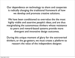 Our dependence on technology to share and cooperate
                is radically changing the traditional framework of how
                      we develop and promote creative solutions.

               We have been conditioned to overvalue the the most
               highly visible and assertive people’s ideas, and are thus
              marginalizing the autonomous thinkers whose resistance
                 to peers and reward-based systems provide more
                     divergent and innovative design outcomes.

               During this unique moment of glory for the extroverted
               thinkers, or the go-getters, we must create a platform to
                    reassert the value of the independent designer.



Friday, March 9, 2012
 