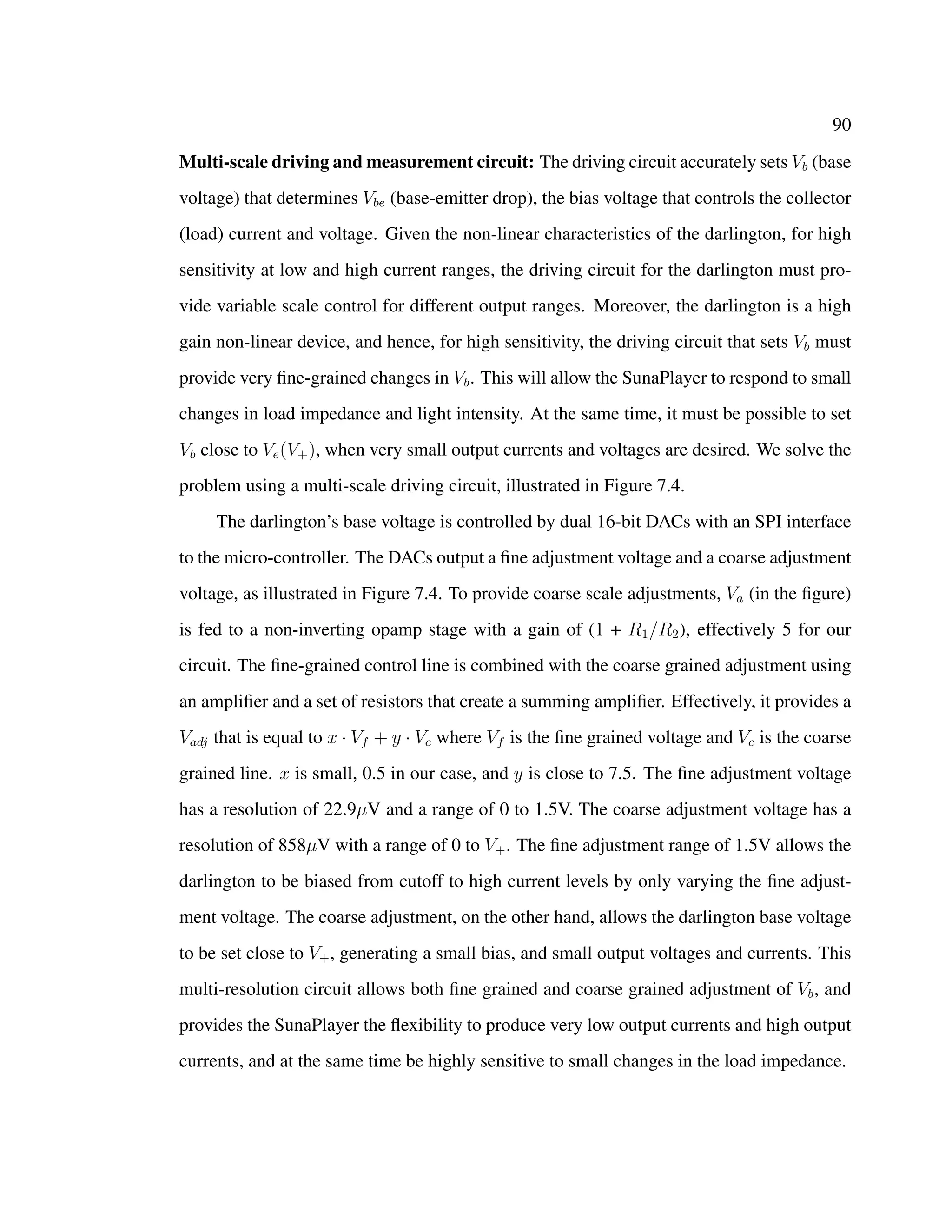 90
Multi-scale driving and measurement circuit: The driving circuit accurately sets Vb (base
voltage) that determines Vbe (base-emitter drop), the bias voltage that controls the collector
(load) current and voltage. Given the non-linear characteristics of the darlington, for high
sensitivity at low and high current ranges, the driving circuit for the darlington must pro-
vide variable scale control for different output ranges. Moreover, the darlington is a high
gain non-linear device, and hence, for high sensitivity, the driving circuit that sets Vb must
provide very ﬁne-grained changes in Vb. This will allow the SunaPlayer to respond to small
changes in load impedance and light intensity. At the same time, it must be possible to set
Vb close to Ve(V+), when very small output currents and voltages are desired. We solve the
problem using a multi-scale driving circuit, illustrated in Figure 7.4.
The darlington’s base voltage is controlled by dual 16-bit DACs with an SPI interface
to the micro-controller. The DACs output a ﬁne adjustment voltage and a coarse adjustment
voltage, as illustrated in Figure 7.4. To provide coarse scale adjustments, Va (in the ﬁgure)
is fed to a non-inverting opamp stage with a gain of (1 + R1/R2), effectively 5 for our
circuit. The ﬁne-grained control line is combined with the coarse grained adjustment using
an ampliﬁer and a set of resistors that create a summing ampliﬁer. Effectively, it provides a
Vadj that is equal to x · Vf + y · Vc where Vf is the ﬁne grained voltage and Vc is the coarse
grained line. x is small, 0.5 in our case, and y is close to 7.5. The ﬁne adjustment voltage
has a resolution of 22.9µV and a range of 0 to 1.5V. The coarse adjustment voltage has a
resolution of 858µV with a range of 0 to V+. The ﬁne adjustment range of 1.5V allows the
darlington to be biased from cutoff to high current levels by only varying the ﬁne adjust-
ment voltage. The coarse adjustment, on the other hand, allows the darlington base voltage
to be set close to V+, generating a small bias, and small output voltages and currents. This
multi-resolution circuit allows both ﬁne grained and coarse grained adjustment of Vb, and
provides the SunaPlayer the ﬂexibility to produce very low output currents and high output
currents, and at the same time be highly sensitive to small changes in the load impedance.
 