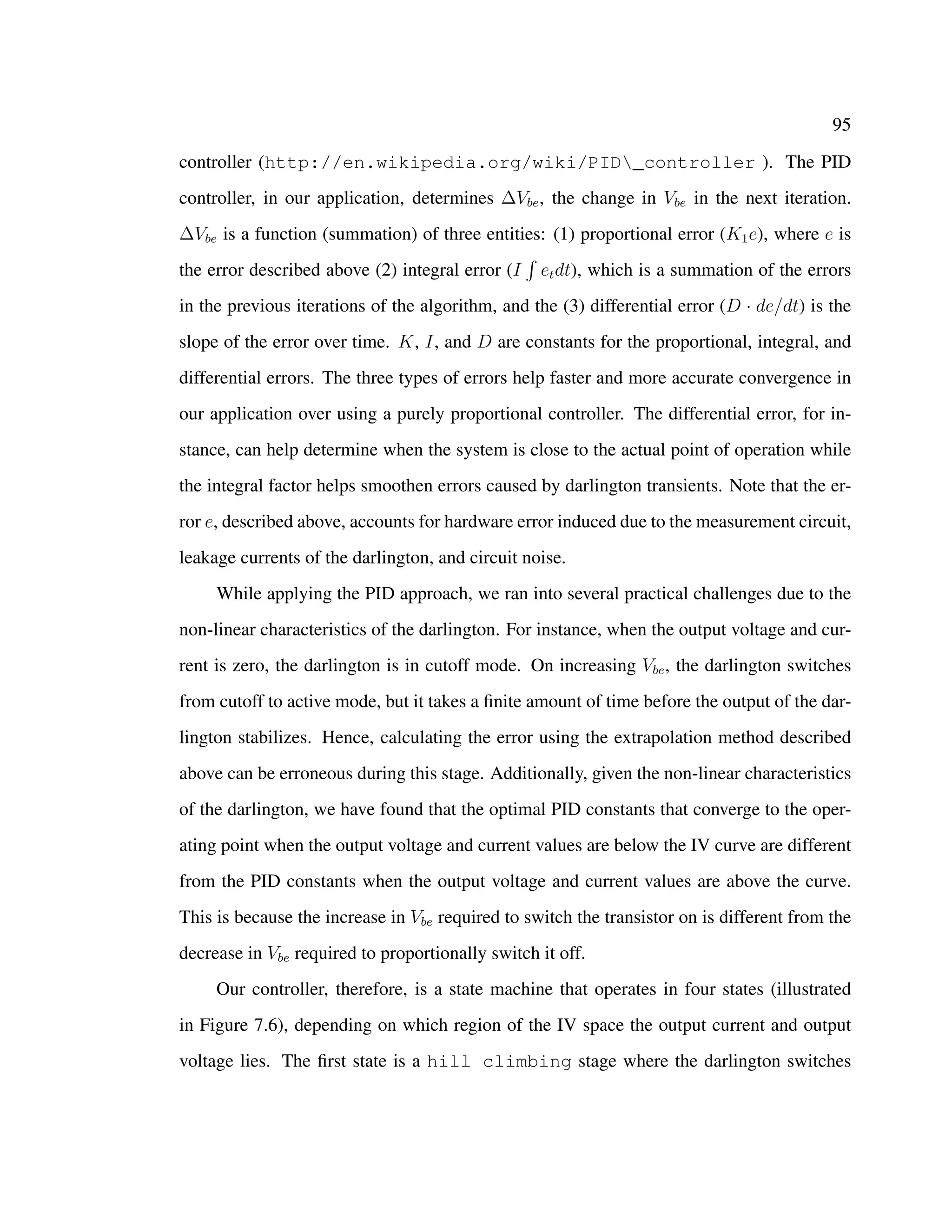 95
controller (http://en.wikipedia.org/wiki/PID_controller ). The PID
controller, in our application, determines ∆Vbe, the change in Vbe in the next iteration.
∆Vbe is a function (summation) of three entities: (1) proportional error (K1e), where e is
the error described above (2) integral error (I etdt), which is a summation of the errors
in the previous iterations of the algorithm, and the (3) differential error (D · de/dt) is the
slope of the error over time. K, I, and D are constants for the proportional, integral, and
differential errors. The three types of errors help faster and more accurate convergence in
our application over using a purely proportional controller. The differential error, for in-
stance, can help determine when the system is close to the actual point of operation while
the integral factor helps smoothen errors caused by darlington transients. Note that the er-
ror e, described above, accounts for hardware error induced due to the measurement circuit,
leakage currents of the darlington, and circuit noise.
While applying the PID approach, we ran into several practical challenges due to the
non-linear characteristics of the darlington. For instance, when the output voltage and cur-
rent is zero, the darlington is in cutoff mode. On increasing Vbe, the darlington switches
from cutoff to active mode, but it takes a ﬁnite amount of time before the output of the dar-
lington stabilizes. Hence, calculating the error using the extrapolation method described
above can be erroneous during this stage. Additionally, given the non-linear characteristics
of the darlington, we have found that the optimal PID constants that converge to the oper-
ating point when the output voltage and current values are below the IV curve are different
from the PID constants when the output voltage and current values are above the curve.
This is because the increase in Vbe required to switch the transistor on is different from the
decrease in Vbe required to proportionally switch it off.
Our controller, therefore, is a state machine that operates in four states (illustrated
in Figure 7.6), depending on which region of the IV space the output current and output
voltage lies. The ﬁrst state is a hill climbing stage where the darlington switches
 