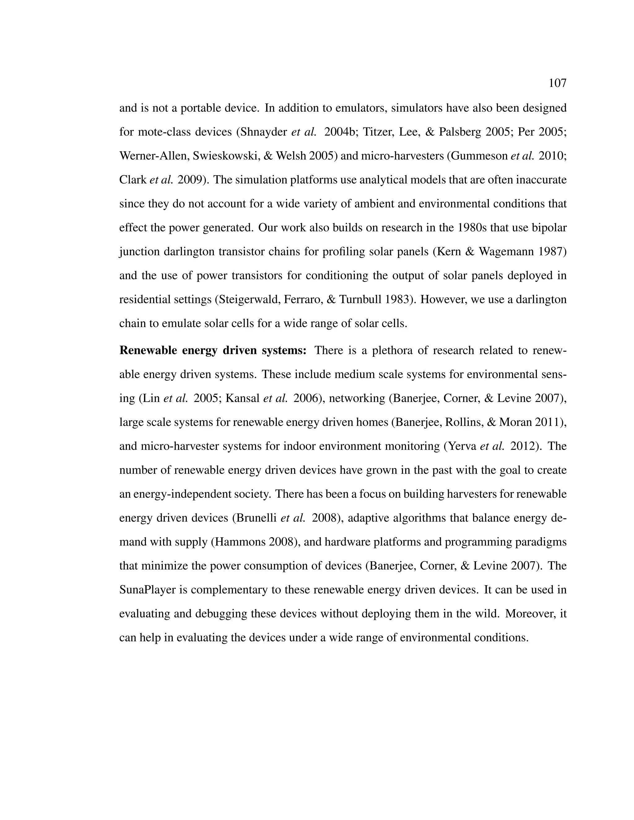 107
and is not a portable device. In addition to emulators, simulators have also been designed
for mote-class devices (Shnayder et al. 2004b; Titzer, Lee, & Palsberg 2005; Per 2005;
Werner-Allen, Swieskowski, & Welsh 2005) and micro-harvesters (Gummeson et al. 2010;
Clark et al. 2009). The simulation platforms use analytical models that are often inaccurate
since they do not account for a wide variety of ambient and environmental conditions that
effect the power generated. Our work also builds on research in the 1980s that use bipolar
junction darlington transistor chains for proﬁling solar panels (Kern & Wagemann 1987)
and the use of power transistors for conditioning the output of solar panels deployed in
residential settings (Steigerwald, Ferraro, & Turnbull 1983). However, we use a darlington
chain to emulate solar cells for a wide range of solar cells.
Renewable energy driven systems: There is a plethora of research related to renew-
able energy driven systems. These include medium scale systems for environmental sens-
ing (Lin et al. 2005; Kansal et al. 2006), networking (Banerjee, Corner, & Levine 2007),
large scale systems for renewable energy driven homes (Banerjee, Rollins, & Moran 2011),
and micro-harvester systems for indoor environment monitoring (Yerva et al. 2012). The
number of renewable energy driven devices have grown in the past with the goal to create
an energy-independent society. There has been a focus on building harvesters for renewable
energy driven devices (Brunelli et al. 2008), adaptive algorithms that balance energy de-
mand with supply (Hammons 2008), and hardware platforms and programming paradigms
that minimize the power consumption of devices (Banerjee, Corner, & Levine 2007). The
SunaPlayer is complementary to these renewable energy driven devices. It can be used in
evaluating and debugging these devices without deploying them in the wild. Moreover, it
can help in evaluating the devices under a wide range of environmental conditions.
 