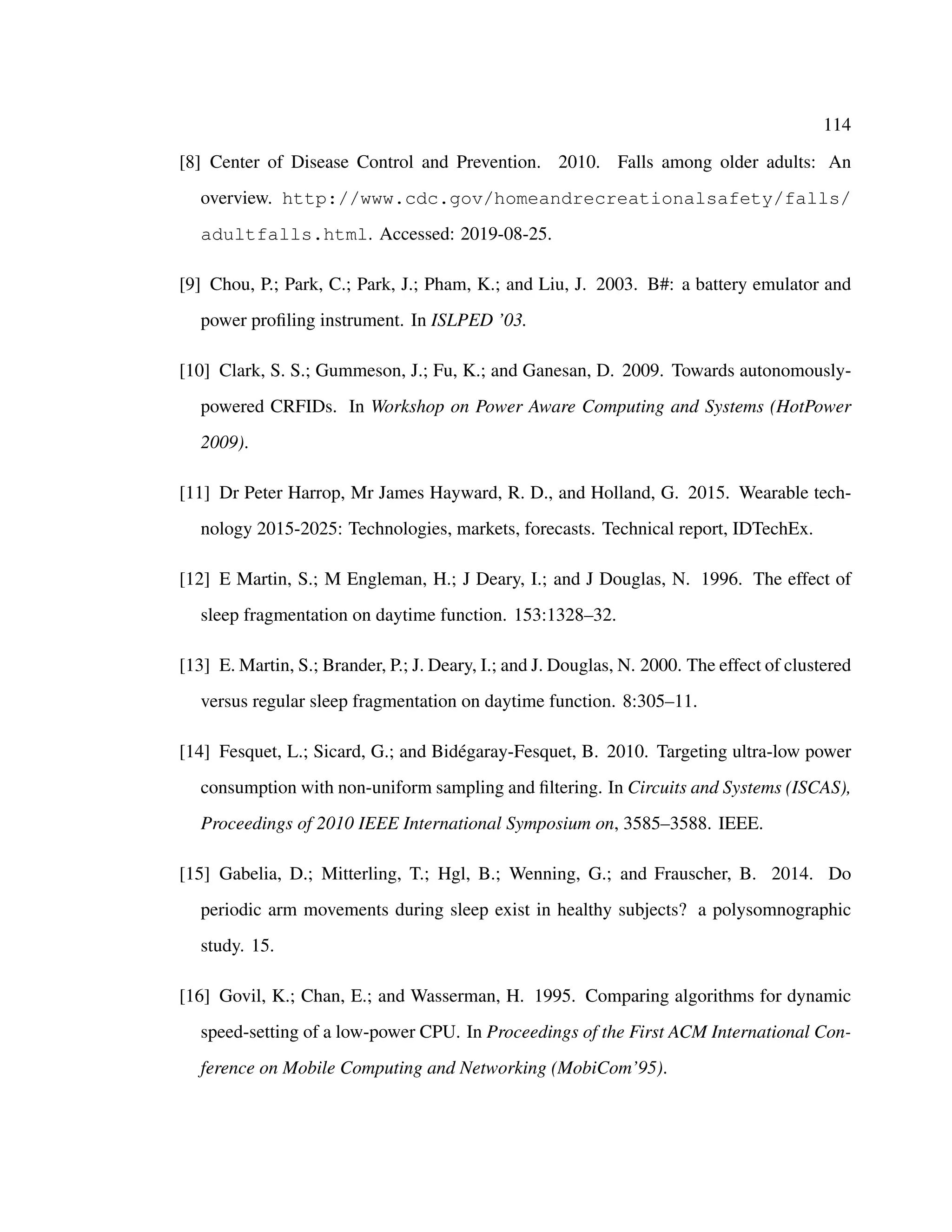 114
[8] Center of Disease Control and Prevention. 2010. Falls among older adults: An
overview. http://www.cdc.gov/homeandrecreationalsafety/falls/
adultfalls.html. Accessed: 2019-08-25.
[9] Chou, P.; Park, C.; Park, J.; Pham, K.; and Liu, J. 2003. B#: a battery emulator and
power proﬁling instrument. In ISLPED ’03.
[10] Clark, S. S.; Gummeson, J.; Fu, K.; and Ganesan, D. 2009. Towards autonomously-
powered CRFIDs. In Workshop on Power Aware Computing and Systems (HotPower
2009).
[11] Dr Peter Harrop, Mr James Hayward, R. D., and Holland, G. 2015. Wearable tech-
nology 2015-2025: Technologies, markets, forecasts. Technical report, IDTechEx.
[12] E Martin, S.; M Engleman, H.; J Deary, I.; and J Douglas, N. 1996. The effect of
sleep fragmentation on daytime function. 153:1328–32.
[13] E. Martin, S.; Brander, P.; J. Deary, I.; and J. Douglas, N. 2000. The effect of clustered
versus regular sleep fragmentation on daytime function. 8:305–11.
[14] Fesquet, L.; Sicard, G.; and Bid´egaray-Fesquet, B. 2010. Targeting ultra-low power
consumption with non-uniform sampling and ﬁltering. In Circuits and Systems (ISCAS),
Proceedings of 2010 IEEE International Symposium on, 3585–3588. IEEE.
[15] Gabelia, D.; Mitterling, T.; Hgl, B.; Wenning, G.; and Frauscher, B. 2014. Do
periodic arm movements during sleep exist in healthy subjects? a polysomnographic
study. 15.
[16] Govil, K.; Chan, E.; and Wasserman, H. 1995. Comparing algorithms for dynamic
speed-setting of a low-power CPU. In Proceedings of the First ACM International Con-
ference on Mobile Computing and Networking (MobiCom’95).
 