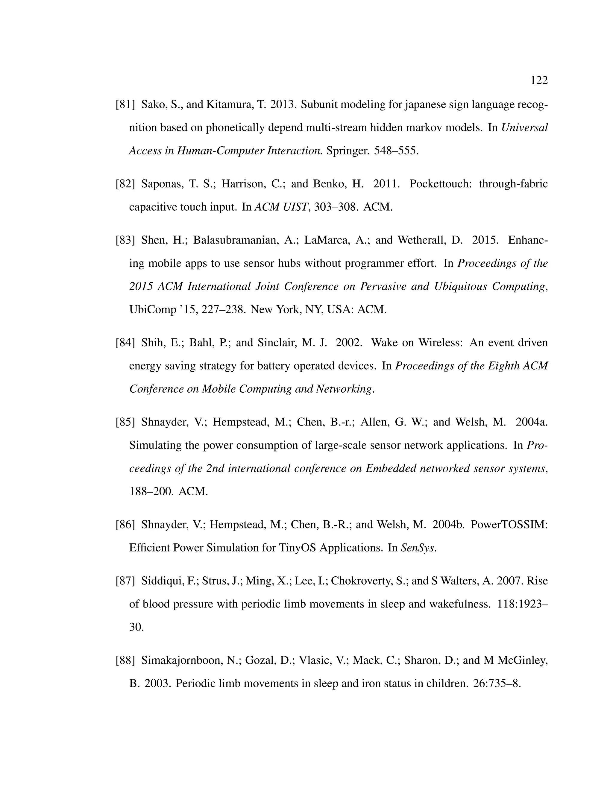 122
[81] Sako, S., and Kitamura, T. 2013. Subunit modeling for japanese sign language recog-
nition based on phonetically depend multi-stream hidden markov models. In Universal
Access in Human-Computer Interaction. Springer. 548–555.
[82] Saponas, T. S.; Harrison, C.; and Benko, H. 2011. Pockettouch: through-fabric
capacitive touch input. In ACM UIST, 303–308. ACM.
[83] Shen, H.; Balasubramanian, A.; LaMarca, A.; and Wetherall, D. 2015. Enhanc-
ing mobile apps to use sensor hubs without programmer effort. In Proceedings of the
2015 ACM International Joint Conference on Pervasive and Ubiquitous Computing,
UbiComp ’15, 227–238. New York, NY, USA: ACM.
[84] Shih, E.; Bahl, P.; and Sinclair, M. J. 2002. Wake on Wireless: An event driven
energy saving strategy for battery operated devices. In Proceedings of the Eighth ACM
Conference on Mobile Computing and Networking.
[85] Shnayder, V.; Hempstead, M.; Chen, B.-r.; Allen, G. W.; and Welsh, M. 2004a.
Simulating the power consumption of large-scale sensor network applications. In Pro-
ceedings of the 2nd international conference on Embedded networked sensor systems,
188–200. ACM.
[86] Shnayder, V.; Hempstead, M.; Chen, B.-R.; and Welsh, M. 2004b. PowerTOSSIM:
Efﬁcient Power Simulation for TinyOS Applications. In SenSys.
[87] Siddiqui, F.; Strus, J.; Ming, X.; Lee, I.; Chokroverty, S.; and S Walters, A. 2007. Rise
of blood pressure with periodic limb movements in sleep and wakefulness. 118:1923–
30.
[88] Simakajornboon, N.; Gozal, D.; Vlasic, V.; Mack, C.; Sharon, D.; and M McGinley,
B. 2003. Periodic limb movements in sleep and iron status in children. 26:735–8.
 