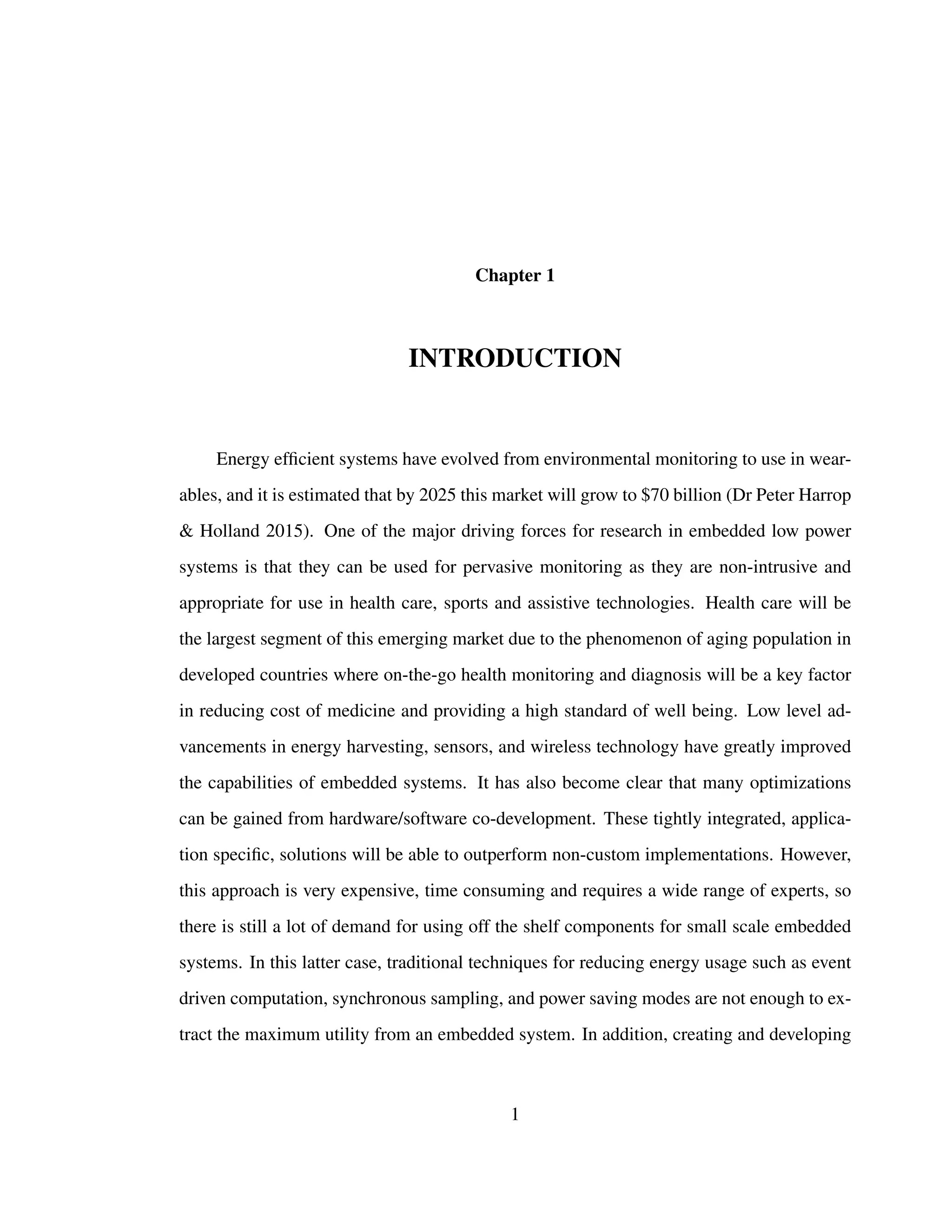 Chapter 1
INTRODUCTION
Energy efﬁcient systems have evolved from environmental monitoring to use in wear-
ables, and it is estimated that by 2025 this market will grow to $70 billion (Dr Peter Harrop
& Holland 2015). One of the major driving forces for research in embedded low power
systems is that they can be used for pervasive monitoring as they are non-intrusive and
appropriate for use in health care, sports and assistive technologies. Health care will be
the largest segment of this emerging market due to the phenomenon of aging population in
developed countries where on-the-go health monitoring and diagnosis will be a key factor
in reducing cost of medicine and providing a high standard of well being. Low level ad-
vancements in energy harvesting, sensors, and wireless technology have greatly improved
the capabilities of embedded systems. It has also become clear that many optimizations
can be gained from hardware/software co-development. These tightly integrated, applica-
tion speciﬁc, solutions will be able to outperform non-custom implementations. However,
this approach is very expensive, time consuming and requires a wide range of experts, so
there is still a lot of demand for using off the shelf components for small scale embedded
systems. In this latter case, traditional techniques for reducing energy usage such as event
driven computation, synchronous sampling, and power saving modes are not enough to ex-
tract the maximum utility from an embedded system. In addition, creating and developing
1
 