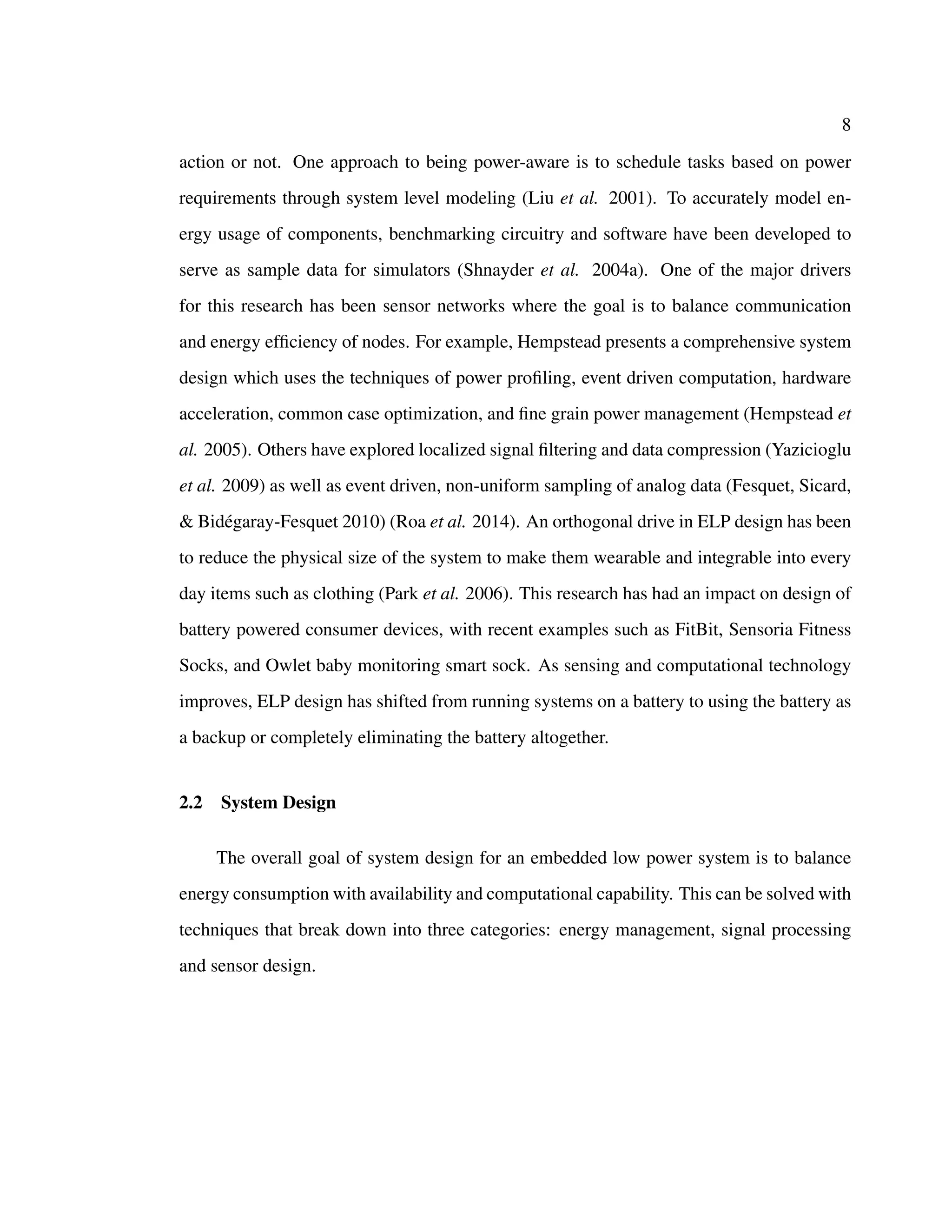 8
action or not. One approach to being power-aware is to schedule tasks based on power
requirements through system level modeling (Liu et al. 2001). To accurately model en-
ergy usage of components, benchmarking circuitry and software have been developed to
serve as sample data for simulators (Shnayder et al. 2004a). One of the major drivers
for this research has been sensor networks where the goal is to balance communication
and energy efﬁciency of nodes. For example, Hempstead presents a comprehensive system
design which uses the techniques of power proﬁling, event driven computation, hardware
acceleration, common case optimization, and ﬁne grain power management (Hempstead et
al. 2005). Others have explored localized signal ﬁltering and data compression (Yazicioglu
et al. 2009) as well as event driven, non-uniform sampling of analog data (Fesquet, Sicard,
& Bid´egaray-Fesquet 2010) (Roa et al. 2014). An orthogonal drive in ELP design has been
to reduce the physical size of the system to make them wearable and integrable into every
day items such as clothing (Park et al. 2006). This research has had an impact on design of
battery powered consumer devices, with recent examples such as FitBit, Sensoria Fitness
Socks, and Owlet baby monitoring smart sock. As sensing and computational technology
improves, ELP design has shifted from running systems on a battery to using the battery as
a backup or completely eliminating the battery altogether.
2.2 System Design
The overall goal of system design for an embedded low power system is to balance
energy consumption with availability and computational capability. This can be solved with
techniques that break down into three categories: energy management, signal processing
and sensor design.
 