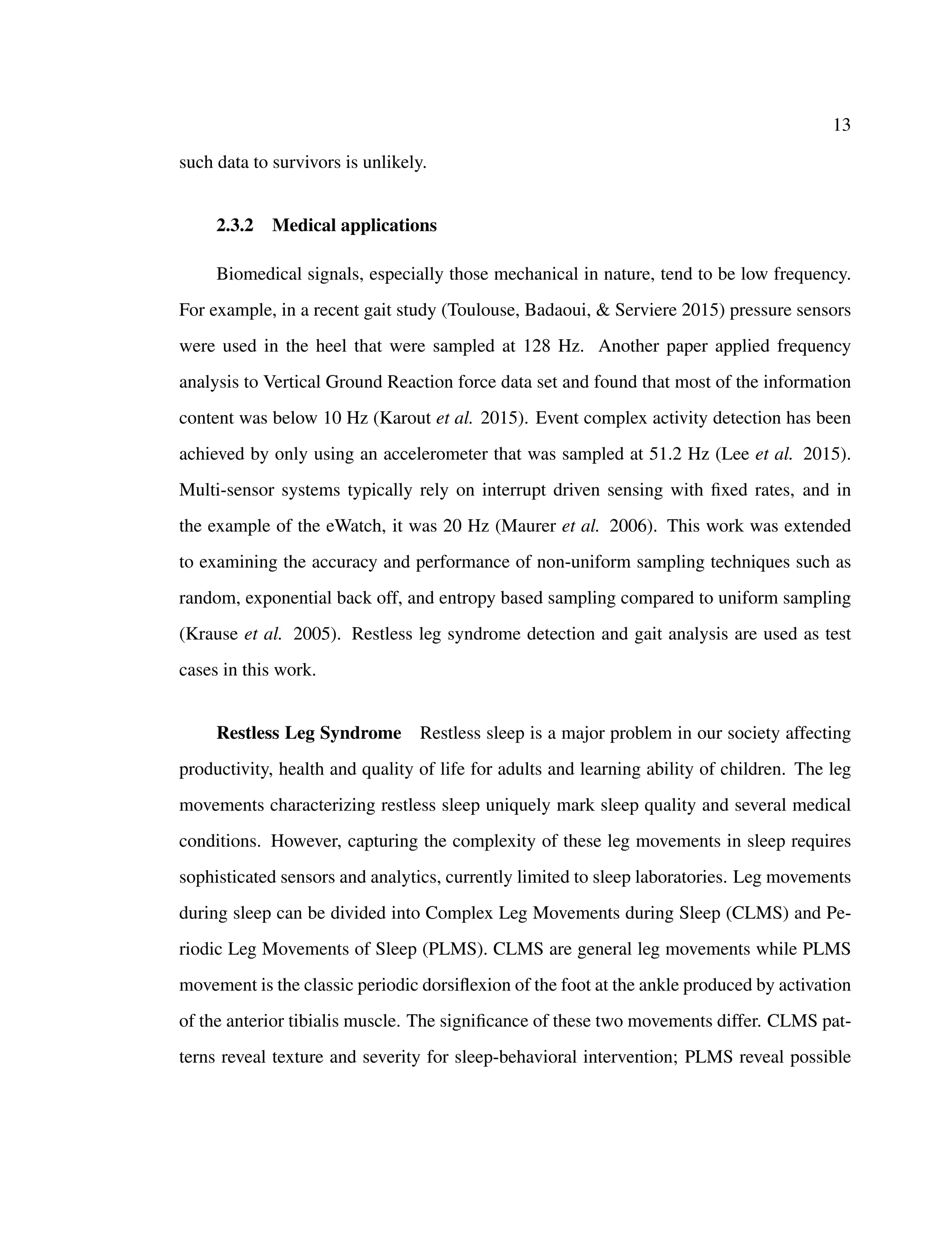 13
such data to survivors is unlikely.
2.3.2 Medical applications
Biomedical signals, especially those mechanical in nature, tend to be low frequency.
For example, in a recent gait study (Toulouse, Badaoui, & Serviere 2015) pressure sensors
were used in the heel that were sampled at 128 Hz. Another paper applied frequency
analysis to Vertical Ground Reaction force data set and found that most of the information
content was below 10 Hz (Karout et al. 2015). Event complex activity detection has been
achieved by only using an accelerometer that was sampled at 51.2 Hz (Lee et al. 2015).
Multi-sensor systems typically rely on interrupt driven sensing with ﬁxed rates, and in
the example of the eWatch, it was 20 Hz (Maurer et al. 2006). This work was extended
to examining the accuracy and performance of non-uniform sampling techniques such as
random, exponential back off, and entropy based sampling compared to uniform sampling
(Krause et al. 2005). Restless leg syndrome detection and gait analysis are used as test
cases in this work.
Restless Leg Syndrome Restless sleep is a major problem in our society affecting
productivity, health and quality of life for adults and learning ability of children. The leg
movements characterizing restless sleep uniquely mark sleep quality and several medical
conditions. However, capturing the complexity of these leg movements in sleep requires
sophisticated sensors and analytics, currently limited to sleep laboratories. Leg movements
during sleep can be divided into Complex Leg Movements during Sleep (CLMS) and Pe-
riodic Leg Movements of Sleep (PLMS). CLMS are general leg movements while PLMS
movement is the classic periodic dorsiﬂexion of the foot at the ankle produced by activation
of the anterior tibialis muscle. The signiﬁcance of these two movements differ. CLMS pat-
terns reveal texture and severity for sleep-behavioral intervention; PLMS reveal possible
 
