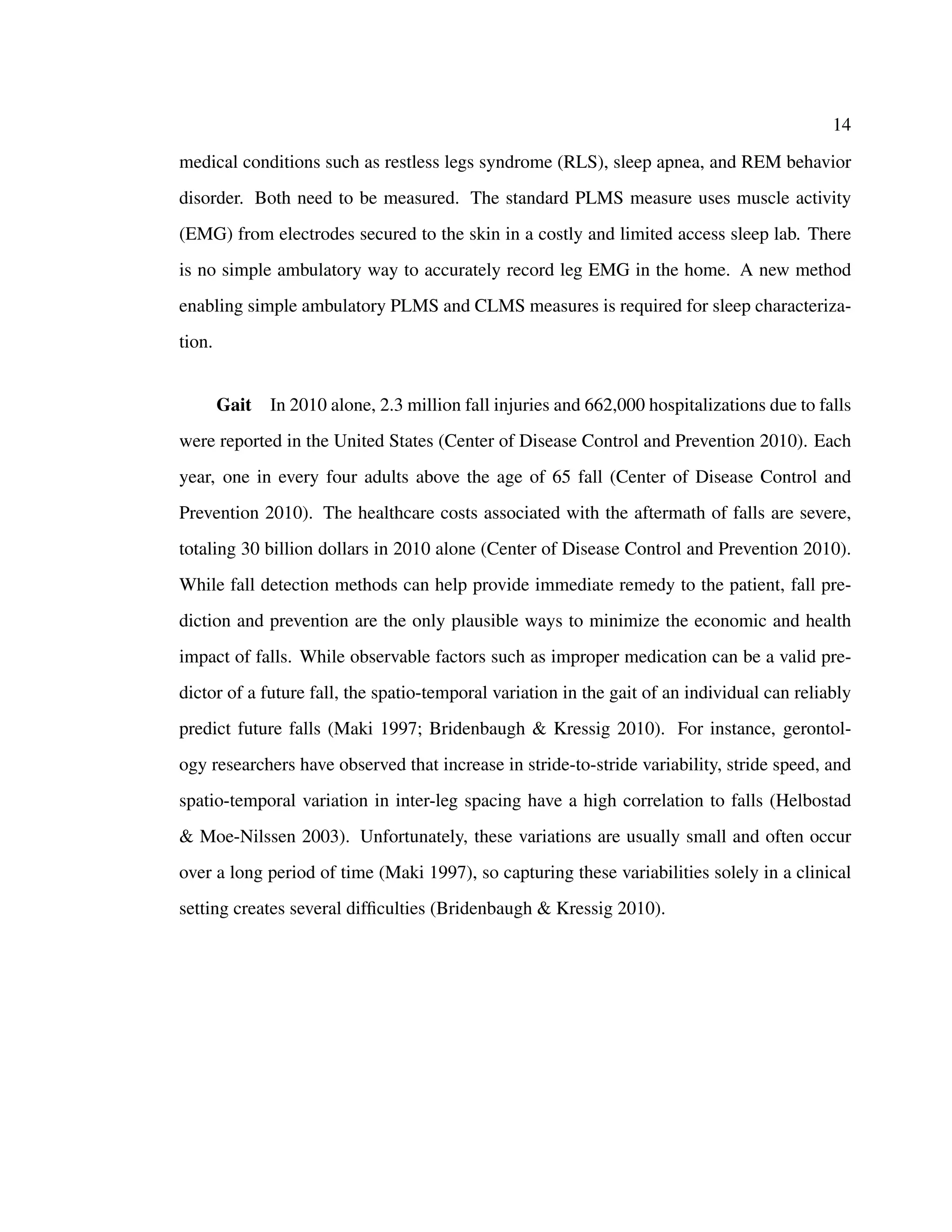 14
medical conditions such as restless legs syndrome (RLS), sleep apnea, and REM behavior
disorder. Both need to be measured. The standard PLMS measure uses muscle activity
(EMG) from electrodes secured to the skin in a costly and limited access sleep lab. There
is no simple ambulatory way to accurately record leg EMG in the home. A new method
enabling simple ambulatory PLMS and CLMS measures is required for sleep characteriza-
tion.
Gait In 2010 alone, 2.3 million fall injuries and 662,000 hospitalizations due to falls
were reported in the United States (Center of Disease Control and Prevention 2010). Each
year, one in every four adults above the age of 65 fall (Center of Disease Control and
Prevention 2010). The healthcare costs associated with the aftermath of falls are severe,
totaling 30 billion dollars in 2010 alone (Center of Disease Control and Prevention 2010).
While fall detection methods can help provide immediate remedy to the patient, fall pre-
diction and prevention are the only plausible ways to minimize the economic and health
impact of falls. While observable factors such as improper medication can be a valid pre-
dictor of a future fall, the spatio-temporal variation in the gait of an individual can reliably
predict future falls (Maki 1997; Bridenbaugh & Kressig 2010). For instance, gerontol-
ogy researchers have observed that increase in stride-to-stride variability, stride speed, and
spatio-temporal variation in inter-leg spacing have a high correlation to falls (Helbostad
& Moe-Nilssen 2003). Unfortunately, these variations are usually small and often occur
over a long period of time (Maki 1997), so capturing these variabilities solely in a clinical
setting creates several difﬁculties (Bridenbaugh & Kressig 2010).
 