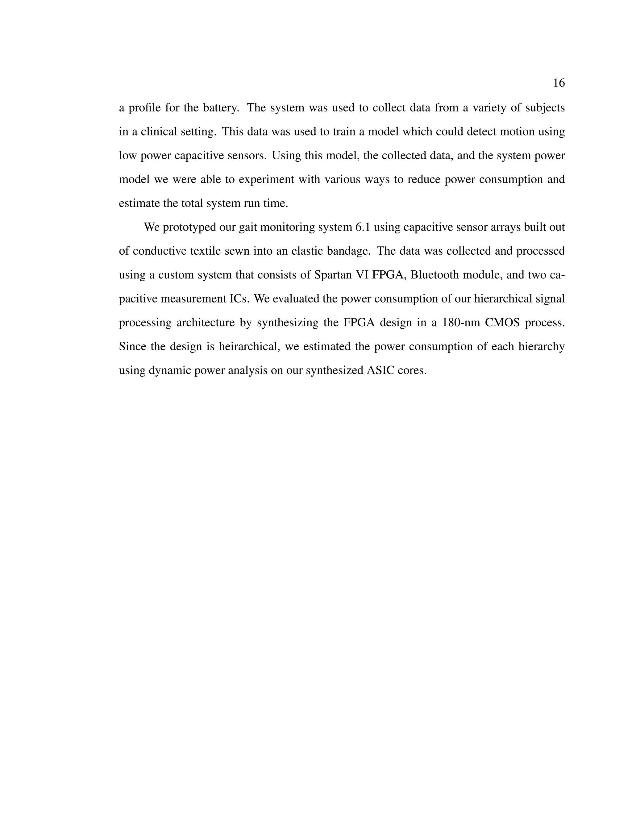 16
a proﬁle for the battery. The system was used to collect data from a variety of subjects
in a clinical setting. This data was used to train a model which could detect motion using
low power capacitive sensors. Using this model, the collected data, and the system power
model we were able to experiment with various ways to reduce power consumption and
estimate the total system run time.
We prototyped our gait monitoring system 6.1 using capacitive sensor arrays built out
of conductive textile sewn into an elastic bandage. The data was collected and processed
using a custom system that consists of Spartan VI FPGA, Bluetooth module, and two ca-
pacitive measurement ICs. We evaluated the power consumption of our hierarchical signal
processing architecture by synthesizing the FPGA design in a 180-nm CMOS process.
Since the design is heirarchical, we estimated the power consumption of each hierarchy
using dynamic power analysis on our synthesized ASIC cores.
 