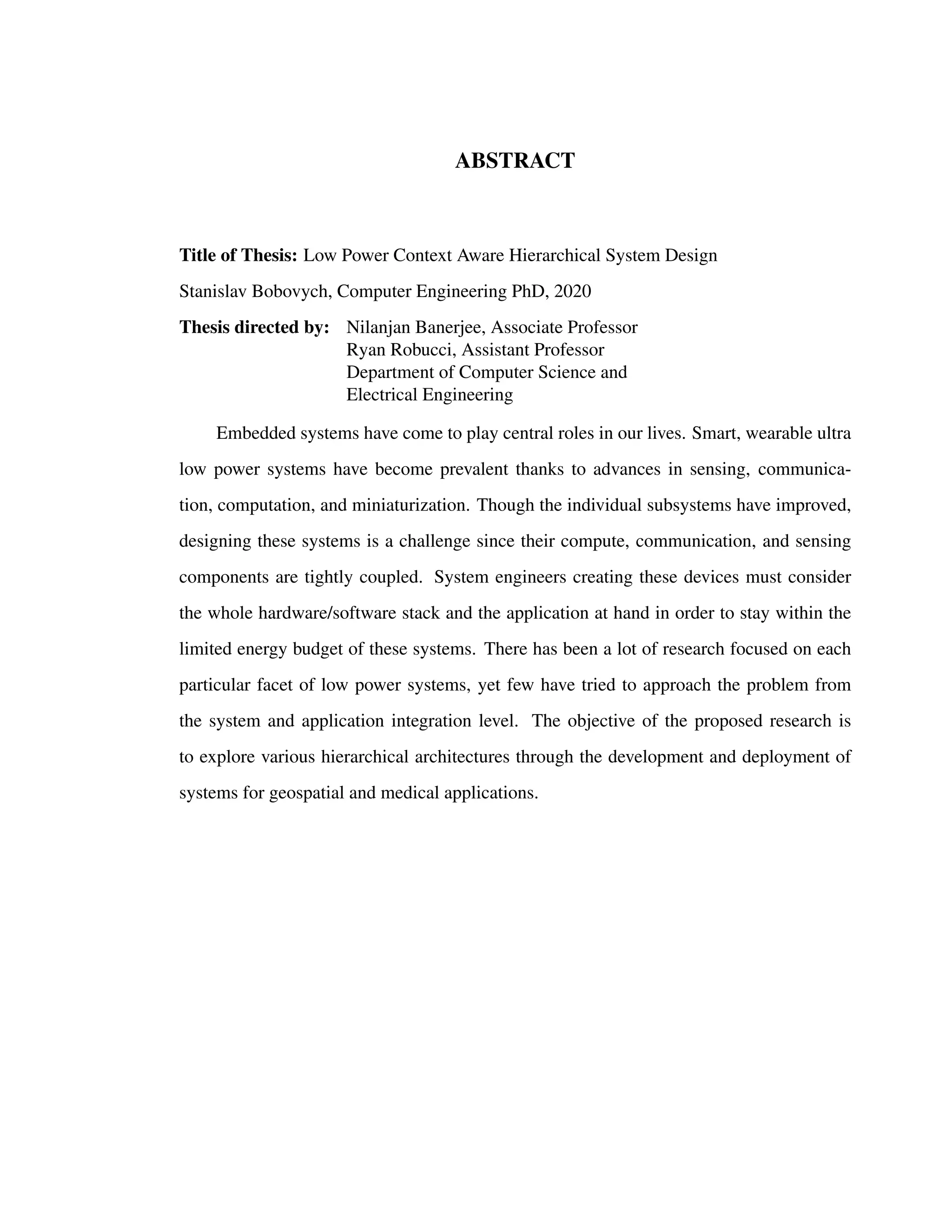 ABSTRACT
Title of Thesis: Low Power Context Aware Hierarchical System Design
Stanislav Bobovych, Computer Engineering PhD, 2020
Thesis directed by: Nilanjan Banerjee, Associate Professor
Ryan Robucci, Assistant Professor
Department of Computer Science and
Electrical Engineering
Embedded systems have come to play central roles in our lives. Smart, wearable ultra
low power systems have become prevalent thanks to advances in sensing, communica-
tion, computation, and miniaturization. Though the individual subsystems have improved,
designing these systems is a challenge since their compute, communication, and sensing
components are tightly coupled. System engineers creating these devices must consider
the whole hardware/software stack and the application at hand in order to stay within the
limited energy budget of these systems. There has been a lot of research focused on each
particular facet of low power systems, yet few have tried to approach the problem from
the system and application integration level. The objective of the proposed research is
to explore various hierarchical architectures through the development and deployment of
systems for geospatial and medical applications.
 