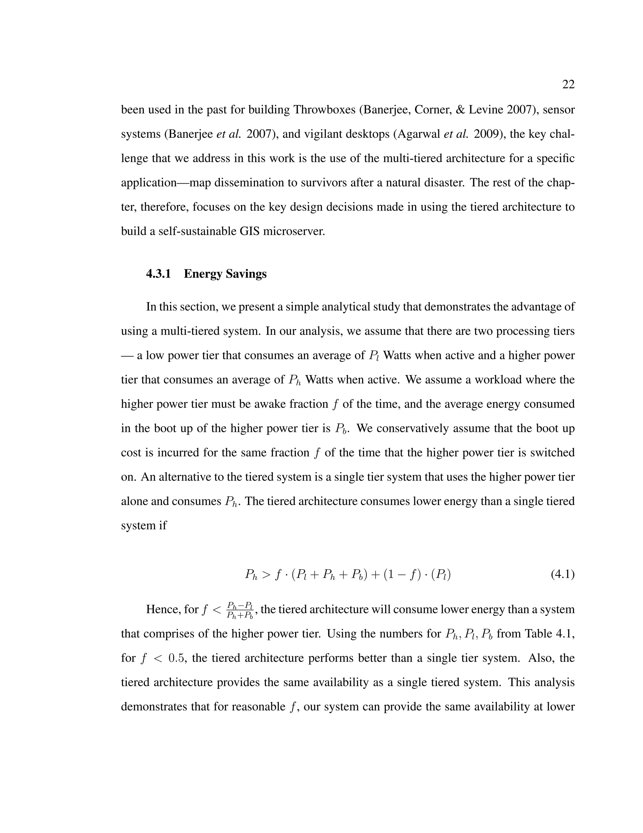22
been used in the past for building Throwboxes (Banerjee, Corner, & Levine 2007), sensor
systems (Banerjee et al. 2007), and vigilant desktops (Agarwal et al. 2009), the key chal-
lenge that we address in this work is the use of the multi-tiered architecture for a speciﬁc
application—map dissemination to survivors after a natural disaster. The rest of the chap-
ter, therefore, focuses on the key design decisions made in using the tiered architecture to
build a self-sustainable GIS microserver.
4.3.1 Energy Savings
In this section, we present a simple analytical study that demonstrates the advantage of
using a multi-tiered system. In our analysis, we assume that there are two processing tiers
— a low power tier that consumes an average of Pl Watts when active and a higher power
tier that consumes an average of Ph Watts when active. We assume a workload where the
higher power tier must be awake fraction f of the time, and the average energy consumed
in the boot up of the higher power tier is Pb. We conservatively assume that the boot up
cost is incurred for the same fraction f of the time that the higher power tier is switched
on. An alternative to the tiered system is a single tier system that uses the higher power tier
alone and consumes Ph. The tiered architecture consumes lower energy than a single tiered
system if
Ph > f · (Pl + Ph + Pb) + (1 − f) · (Pl) (4.1)
Hence, for f < Ph−Pl
Ph+Pb
, the tiered architecture will consume lower energy than a system
that comprises of the higher power tier. Using the numbers for Ph, Pl, Pb from Table 4.1,
for f < 0.5, the tiered architecture performs better than a single tier system. Also, the
tiered architecture provides the same availability as a single tiered system. This analysis
demonstrates that for reasonable f, our system can provide the same availability at lower
 