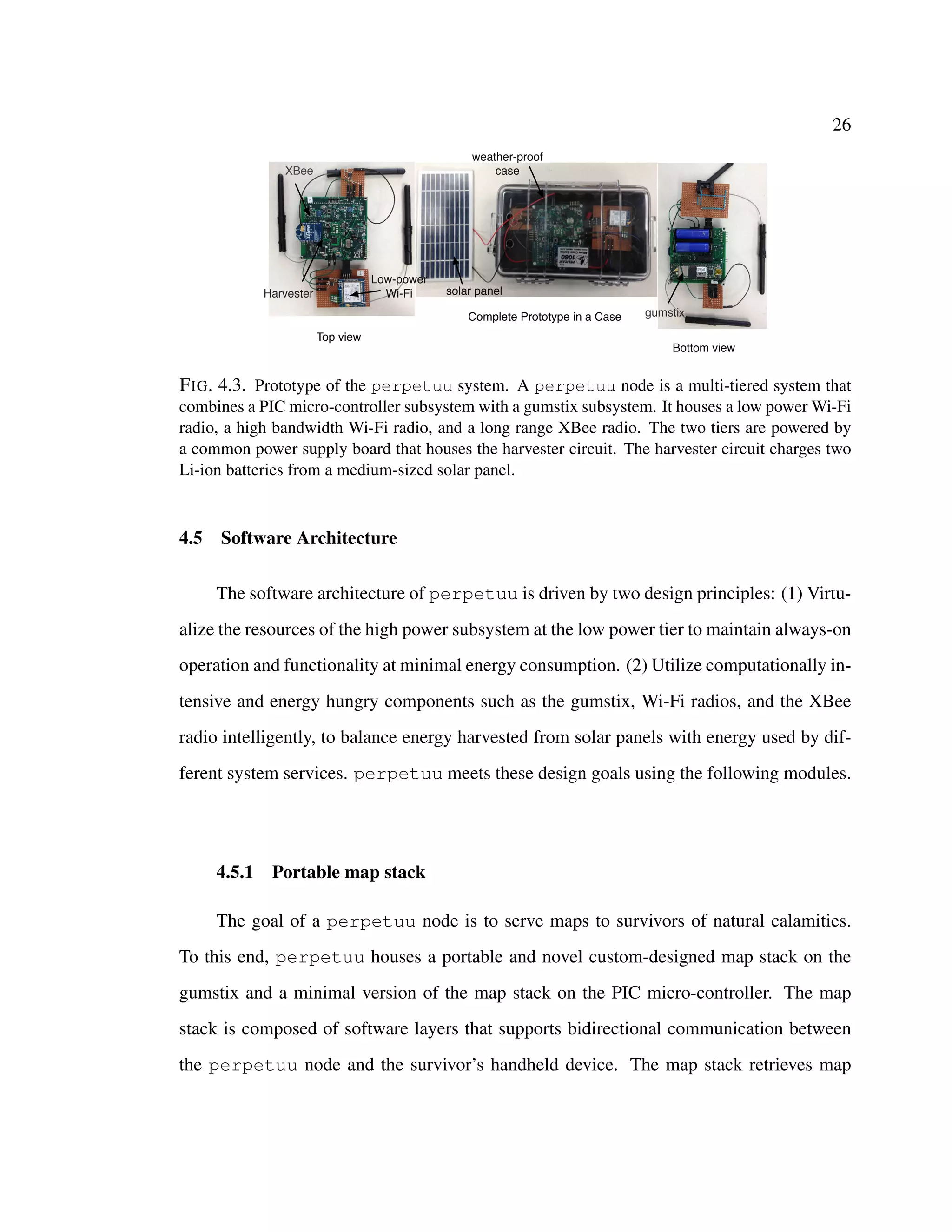 26
Complete Prototype in a Case
Bottom view
Top view
gumstix
XBee
Low-power
Wi-FiHarvester
weather-proof
case
solar panel
FIG. 4.3. Prototype of the perpetuu system. A perpetuu node is a multi-tiered system that
combines a PIC micro-controller subsystem with a gumstix subsystem. It houses a low power Wi-Fi
radio, a high bandwidth Wi-Fi radio, and a long range XBee radio. The two tiers are powered by
a common power supply board that houses the harvester circuit. The harvester circuit charges two
Li-ion batteries from a medium-sized solar panel.
4.5 Software Architecture
The software architecture of perpetuu is driven by two design principles: (1) Virtu-
alize the resources of the high power subsystem at the low power tier to maintain always-on
operation and functionality at minimal energy consumption. (2) Utilize computationally in-
tensive and energy hungry components such as the gumstix, Wi-Fi radios, and the XBee
radio intelligently, to balance energy harvested from solar panels with energy used by dif-
ferent system services. perpetuu meets these design goals using the following modules.
4.5.1 Portable map stack
The goal of a perpetuu node is to serve maps to survivors of natural calamities.
To this end, perpetuu houses a portable and novel custom-designed map stack on the
gumstix and a minimal version of the map stack on the PIC micro-controller. The map
stack is composed of software layers that supports bidirectional communication between
the perpetuu node and the survivor’s handheld device. The map stack retrieves map
 