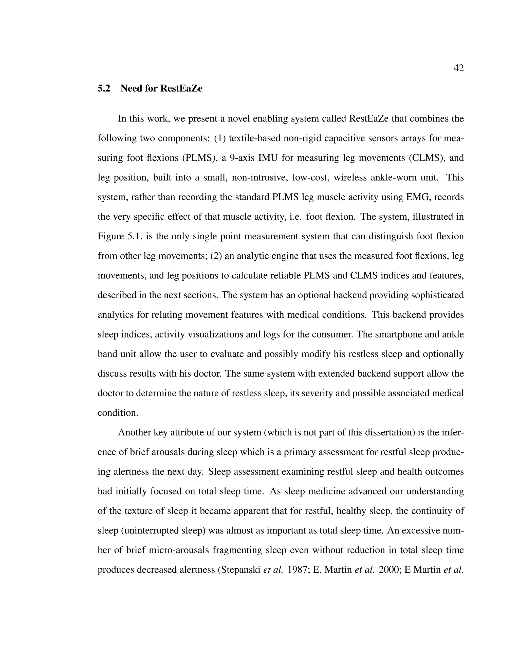 42
5.2 Need for RestEaZe
In this work, we present a novel enabling system called RestEaZe that combines the
following two components: (1) textile-based non-rigid capacitive sensors arrays for mea-
suring foot ﬂexions (PLMS), a 9-axis IMU for measuring leg movements (CLMS), and
leg position, built into a small, non-intrusive, low-cost, wireless ankle-worn unit. This
system, rather than recording the standard PLMS leg muscle activity using EMG, records
the very speciﬁc effect of that muscle activity, i.e. foot ﬂexion. The system, illustrated in
Figure 5.1, is the only single point measurement system that can distinguish foot ﬂexion
from other leg movements; (2) an analytic engine that uses the measured foot ﬂexions, leg
movements, and leg positions to calculate reliable PLMS and CLMS indices and features,
described in the next sections. The system has an optional backend providing sophisticated
analytics for relating movement features with medical conditions. This backend provides
sleep indices, activity visualizations and logs for the consumer. The smartphone and ankle
band unit allow the user to evaluate and possibly modify his restless sleep and optionally
discuss results with his doctor. The same system with extended backend support allow the
doctor to determine the nature of restless sleep, its severity and possible associated medical
condition.
Another key attribute of our system (which is not part of this dissertation) is the infer-
ence of brief arousals during sleep which is a primary assessment for restful sleep produc-
ing alertness the next day. Sleep assessment examining restful sleep and health outcomes
had initially focused on total sleep time. As sleep medicine advanced our understanding
of the texture of sleep it became apparent that for restful, healthy sleep, the continuity of
sleep (uninterrupted sleep) was almost as important as total sleep time. An excessive num-
ber of brief micro-arousals fragmenting sleep even without reduction in total sleep time
produces decreased alertness (Stepanski et al. 1987; E. Martin et al. 2000; E Martin et al.
 