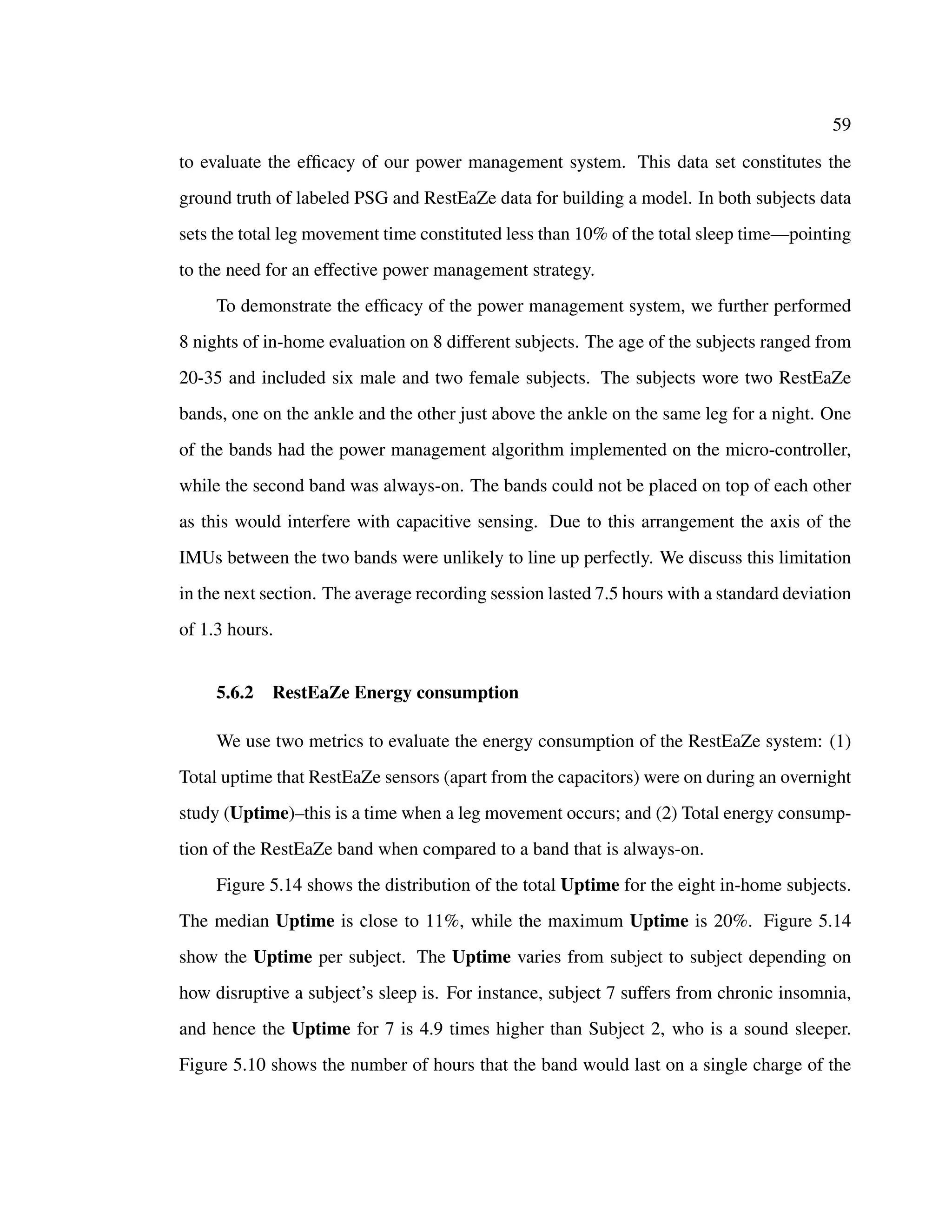 59
to evaluate the efﬁcacy of our power management system. This data set constitutes the
ground truth of labeled PSG and RestEaZe data for building a model. In both subjects data
sets the total leg movement time constituted less than 10% of the total sleep time—pointing
to the need for an effective power management strategy.
To demonstrate the efﬁcacy of the power management system, we further performed
8 nights of in-home evaluation on 8 different subjects. The age of the subjects ranged from
20-35 and included six male and two female subjects. The subjects wore two RestEaZe
bands, one on the ankle and the other just above the ankle on the same leg for a night. One
of the bands had the power management algorithm implemented on the micro-controller,
while the second band was always-on. The bands could not be placed on top of each other
as this would interfere with capacitive sensing. Due to this arrangement the axis of the
IMUs between the two bands were unlikely to line up perfectly. We discuss this limitation
in the next section. The average recording session lasted 7.5 hours with a standard deviation
of 1.3 hours.
5.6.2 RestEaZe Energy consumption
We use two metrics to evaluate the energy consumption of the RestEaZe system: (1)
Total uptime that RestEaZe sensors (apart from the capacitors) were on during an overnight
study (Uptime)–this is a time when a leg movement occurs; and (2) Total energy consump-
tion of the RestEaZe band when compared to a band that is always-on.
Figure 5.14 shows the distribution of the total Uptime for the eight in-home subjects.
The median Uptime is close to 11%, while the maximum Uptime is 20%. Figure 5.14
show the Uptime per subject. The Uptime varies from subject to subject depending on
how disruptive a subject’s sleep is. For instance, subject 7 suffers from chronic insomnia,
and hence the Uptime for 7 is 4.9 times higher than Subject 2, who is a sound sleeper.
Figure 5.10 shows the number of hours that the band would last on a single charge of the
 