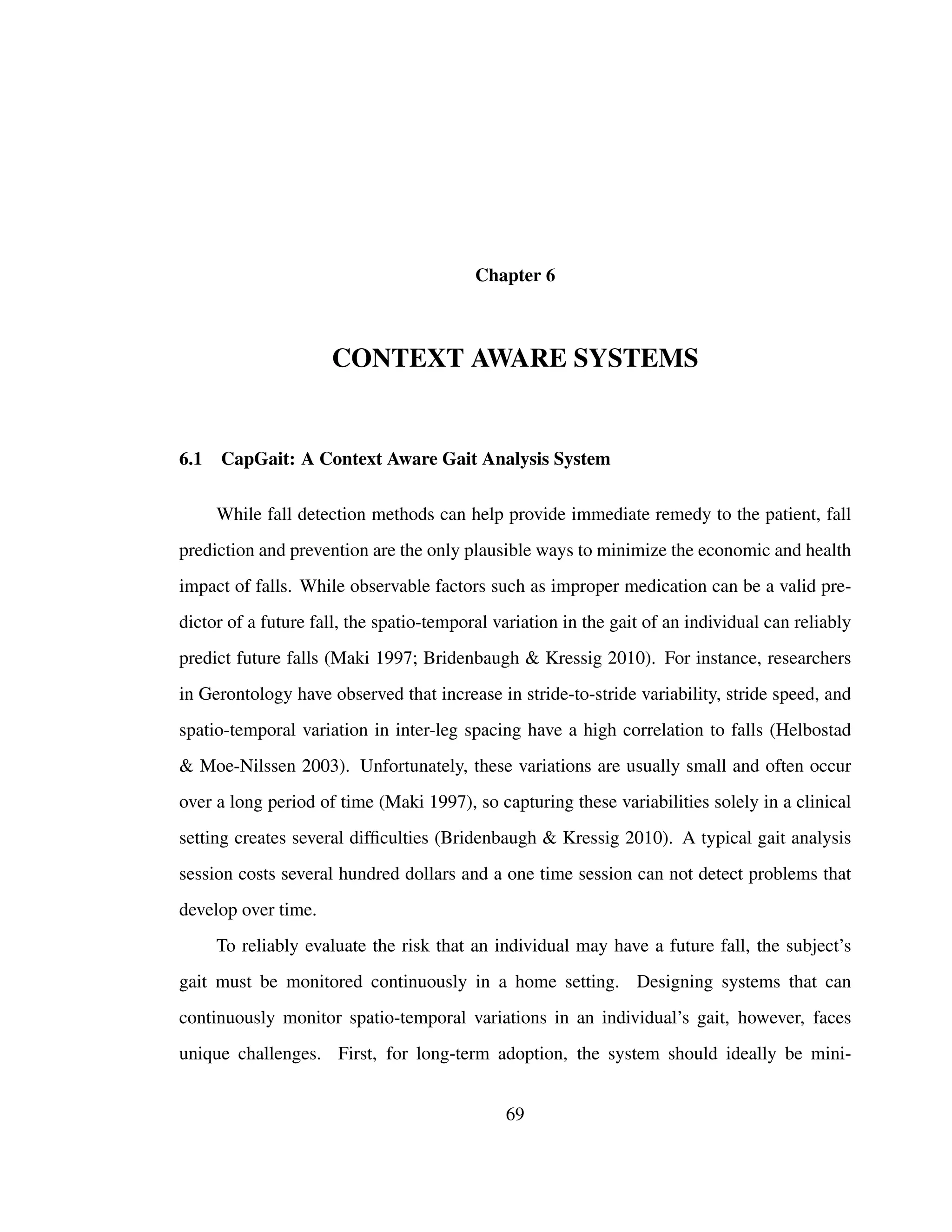 Chapter 6
CONTEXT AWARE SYSTEMS
6.1 CapGait: A Context Aware Gait Analysis System
While fall detection methods can help provide immediate remedy to the patient, fall
prediction and prevention are the only plausible ways to minimize the economic and health
impact of falls. While observable factors such as improper medication can be a valid pre-
dictor of a future fall, the spatio-temporal variation in the gait of an individual can reliably
predict future falls (Maki 1997; Bridenbaugh & Kressig 2010). For instance, researchers
in Gerontology have observed that increase in stride-to-stride variability, stride speed, and
spatio-temporal variation in inter-leg spacing have a high correlation to falls (Helbostad
& Moe-Nilssen 2003). Unfortunately, these variations are usually small and often occur
over a long period of time (Maki 1997), so capturing these variabilities solely in a clinical
setting creates several difﬁculties (Bridenbaugh & Kressig 2010). A typical gait analysis
session costs several hundred dollars and a one time session can not detect problems that
develop over time.
To reliably evaluate the risk that an individual may have a future fall, the subject’s
gait must be monitored continuously in a home setting. Designing systems that can
continuously monitor spatio-temporal variations in an individual’s gait, however, faces
unique challenges. First, for long-term adoption, the system should ideally be mini-
69
 
