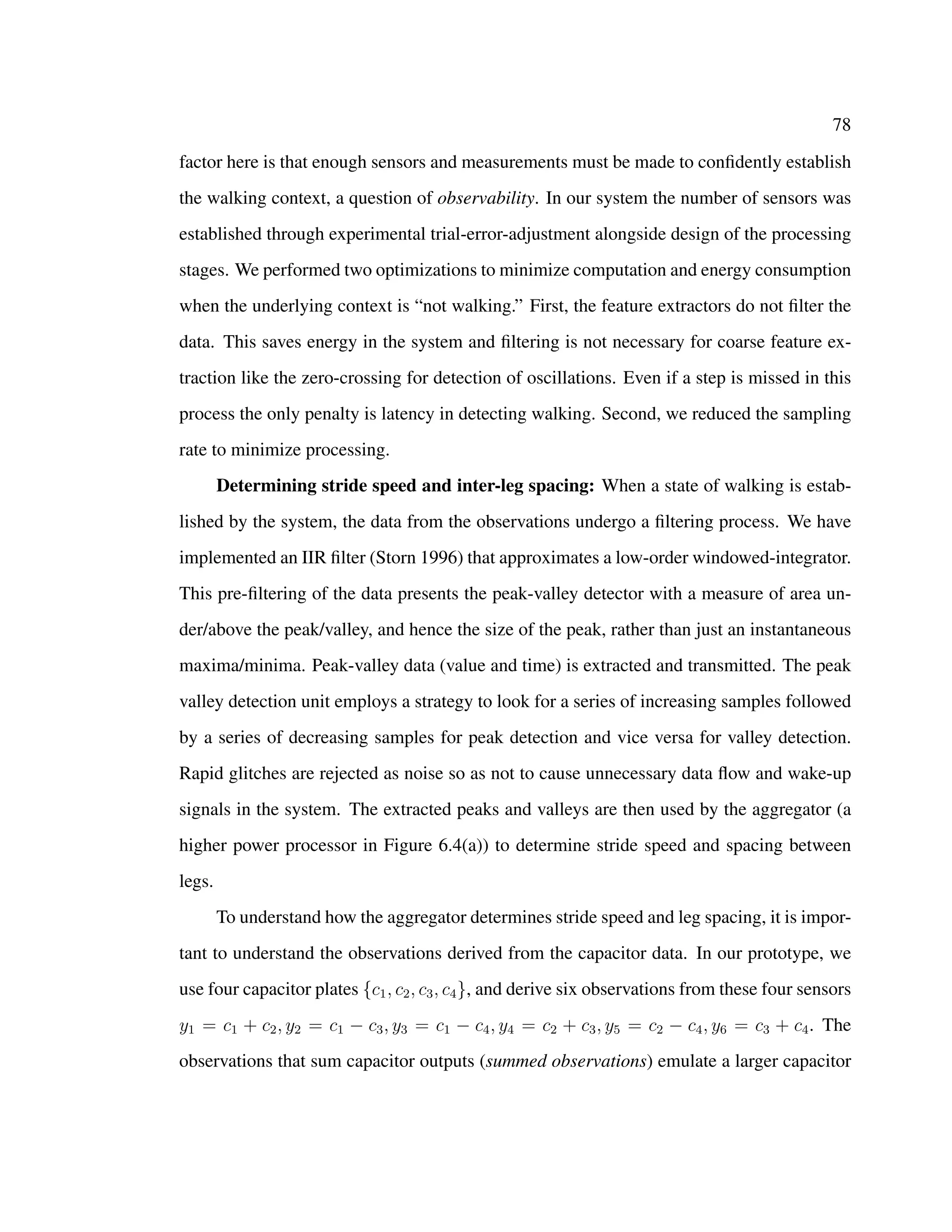 78
factor here is that enough sensors and measurements must be made to conﬁdently establish
the walking context, a question of observability. In our system the number of sensors was
established through experimental trial-error-adjustment alongside design of the processing
stages. We performed two optimizations to minimize computation and energy consumption
when the underlying context is “not walking.” First, the feature extractors do not ﬁlter the
data. This saves energy in the system and ﬁltering is not necessary for coarse feature ex-
traction like the zero-crossing for detection of oscillations. Even if a step is missed in this
process the only penalty is latency in detecting walking. Second, we reduced the sampling
rate to minimize processing.
Determining stride speed and inter-leg spacing: When a state of walking is estab-
lished by the system, the data from the observations undergo a ﬁltering process. We have
implemented an IIR ﬁlter (Storn 1996) that approximates a low-order windowed-integrator.
This pre-ﬁltering of the data presents the peak-valley detector with a measure of area un-
der/above the peak/valley, and hence the size of the peak, rather than just an instantaneous
maxima/minima. Peak-valley data (value and time) is extracted and transmitted. The peak
valley detection unit employs a strategy to look for a series of increasing samples followed
by a series of decreasing samples for peak detection and vice versa for valley detection.
Rapid glitches are rejected as noise so as not to cause unnecessary data ﬂow and wake-up
signals in the system. The extracted peaks and valleys are then used by the aggregator (a
higher power processor in Figure 6.4(a)) to determine stride speed and spacing between
legs.
To understand how the aggregator determines stride speed and leg spacing, it is impor-
tant to understand the observations derived from the capacitor data. In our prototype, we
use four capacitor plates {c1, c2, c3, c4}, and derive six observations from these four sensors
y1 = c1 + c2, y2 = c1 − c3, y3 = c1 − c4, y4 = c2 + c3, y5 = c2 − c4, y6 = c3 + c4. The
observations that sum capacitor outputs (summed observations) emulate a larger capacitor
 