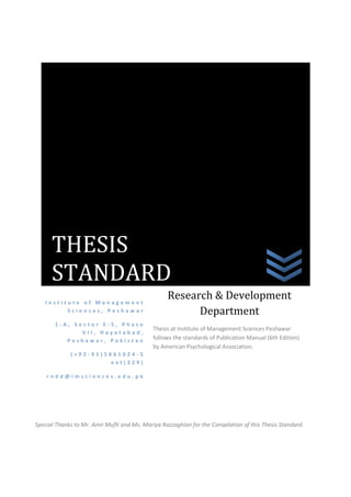 THESIS
      STANDARD
   Institute of Management
                                                  Research & Development
         Sciences, Peshawar                             Department
       1-A, Sector E-5, Phase
                                             Thesis at Institute of Management Sciences Peshawar
              VII, Hayatabad,
          Peshawar, Pakistan                 follows the standards of Publication Manual (6th Edition)
                                             by American Psychological Association.
             (+92-91)5861024-5
                      ext(329)

    rndd@imsciences.edu.pk




Special Thanks to Mr. Amir Mufti and Ms. Mariya Razzaghian for the Compilation of this Thesis Standard.
 