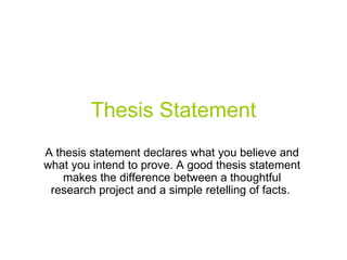 Thesis Statement A thesis statement declares what you believe and what you intend to prove. A good thesis statement makes the difference between a thoughtful research project and a simple retelling of facts.  