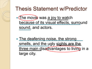 Thesis Statement w/PredictorThe movie was a joy to watch because of its visual effects, surround sound, and actors.The deafening noise, the strong smells, and the ugly sights are the three main disadvantages to living in a large city.