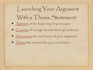 Launching Your Argument
With a Thesis Statement
Appears at the beginning of your paper
Consists of a single (but kinda long) sentence
Announces the conclusion of your argument.
States the reasons for your conclusion
 