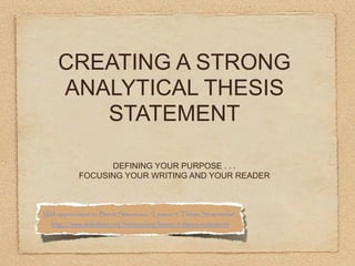CREATING A STRONG
     ANALYTICAL THESIS
        STATEMENT

                  DEFINING YOUR PURPOSE . . .
            FOCUSING YOUR WRITING AND YOUR READER



With appreciation to Brent Simoneaux, “Lesson 5: Thesis Statements”,
  http://www.slideshare.net/bsimoneaux/lesson-5-thesis-statements
 