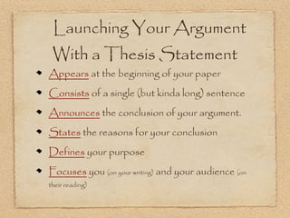 Launching Your Argument
 With a Thesis Statement
Appears at the beginning of your paper
Consists of a single (but kinda long) sentence
Announces the conclusion of your argument.
States the reasons for your conclusion
Defines your purpose
Focuses you (on your writing) and your audience (on
their reading)
 