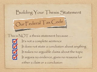 Building Your Thesis Statement

     Ou r Federal T ax Code

This is NOT a thesis statement because . . .
         It’s not a complete sentence
         It does not state a conclusion about anything
         It makes no arguable claims about the topic
         It argues no evidence, gives no reasons for
         either a claim or a conclusion
 