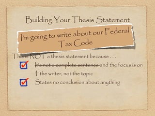 Building Your Thesis Statement

                      e about ou r Federal
   I’m g oing to writ
                 T  ax Code
This is NOT a thesis statement because . . .
         It’s not a complete sentence and the focus is on
         ‘I’ the writer, not the topic
         States no conclusion about anything
 
