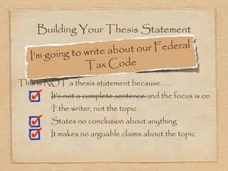 Building Your Thesis Statement

                      e about ou r Federal
   I’m g oing to writ
                 T  ax Code
This is NOT a thesis statement because . . .
         It’s not a complete sentence and the focus is on
         ‘I’ the writer, not the topic
         States no conclusion about anything
         It makes no arguable claims about the topic
 