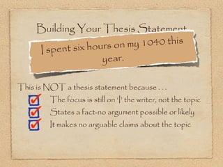 Building Your Thesis Statement
                x hours on m y 1040 this
     I spent si
                     year.

This is NOT a thesis statement because . . .
         The focus is still on ‘I’ the writer, not the topic
         States a fact-no argument possible or likely
         It makes no arguable claims about the topic
 