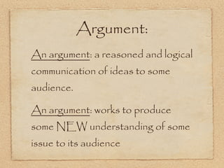 Argument:
An argument: a reasoned and logical
communication of ideas to some
audience.

An argument: works to produce
some NEW understanding of some
issue to its audience
 