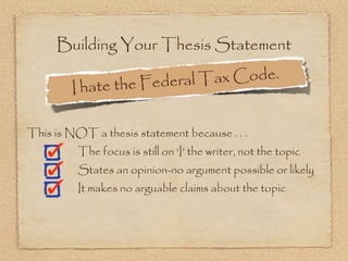 Building Your Thesis Statement

                  the Federal Ta x Code.
        I hate

This is NOT a thesis statement because . . .
          The focus is still on ‘I’ the writer, not the topic
          States an opinion-no argument possible or likely
          It makes no arguable claims about the topic
 