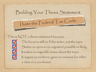 Building Your Thesis Statement

                  the Federal Ta x Code.
        I hate

This is NOT a thesis statement because . . .
          The focus is still on ‘I’ the writer, not the topic
          States an opinion-no argument possible or likely
          It makes no arguable claims about the topic
          It argues no evidence, gives no reasons for either
          a claim or a conclusion
 