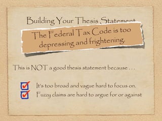 Building Your Thesis Statement
              deral Tax C   ode is too
      The Fe
        dep ressing and frightening.


This is NOT a good thesis statement because . . .


         It’s too broad and vague hard to focus on.
         Fuzzy claims are hard to argue for or against
 