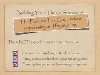 Building Your Thesis Statement
              deral Tax C   ode is too
      The Fe
        dep ressing and frightening.


This is NOT a good thesis statement because . . .


         It’s too broad and vague hard to focus on.
         Fuzzy claims are hard to argue for or against
         Possibly too personal, bordering on opinion
 