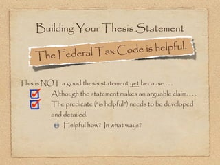 Building Your Thesis Statement

                edera l Tax Cod e is helpful.
     The F

This is NOT a good thesis statement yet because . . .
           Although the statement makes an arguable claim. . . .
           The predicate (“is helpful”) needs to be developed
           and detailed.
               Helpful how? In what ways?
 