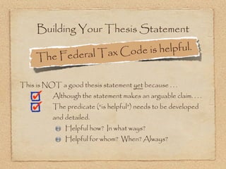 Building Your Thesis Statement

                edera l Tax Cod e is helpful.
     The F

This is NOT a good thesis statement yet because . . .
           Although the statement makes an arguable claim. . . .
           The predicate (“is helpful”) needs to be developed
           and detailed.
               Helpful how? In what ways?
               Helpful for whom? When? Always?
 