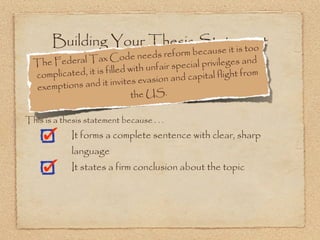 Building Your Thesis Statement
                               e it is too
                                       reform becaus
  The Federal   Tax Code needs
                                               ial privileges and
                            d with unfair spec
  co mplicated, it is fille                  capital flight from
                          vites evasion and
  ex emptions and it in
                               the US.

This is a thesis statement because . . .
             It forms a complete sentence with clear, sharp
             language
             It states a firm conclusion about the topic
 