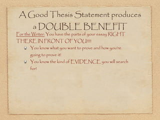 A Good Thesis Statement produces
        a DOUBLE BENEFIT
For the Writer: You have the parts of your essay RIGHT
THERE IN FRONT OF YOU!!!!!
      You know what you want to prove and how you’re
      going to prove it!
      You know the kind of EVIDENCE you will search
      for!
 
