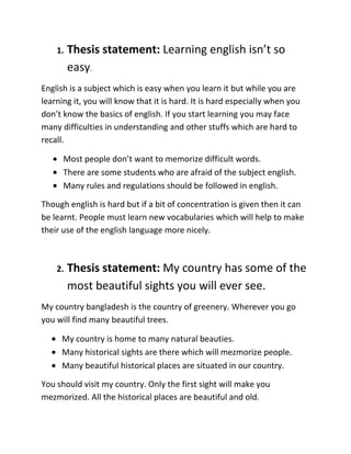 1.   Thesis statement: Learning english isn’t so
         easy.
English is a subject which is easy when you learn it but while you are
learning it, you will know that it is hard. It is hard especially when you
don’t know the basics of english. If you start learning you may face
many difficulties in understanding and other stuffs which are hard to
recall.

      Most people don’t want to memorize difficult words.
      There are some students who are afraid of the subject english.
      Many rules and regulations should be followed in english.

Though english is hard but if a bit of concentration is given then it can
be learnt. People must learn new vocabularies which will help to make
their use of the english language more nicely.



    2.   Thesis statement: My country has some of the
         most beautiful sights you will ever see.
My country bangladesh is the country of greenery. Wherever you go
you will find many beautiful trees.

     My country is home to many natural beauties.
     Many historical sights are there which will mezmorize people.
     Many beautiful historical places are situated in our country.

You should visit my country. Only the first sight will make you
mezmorized. All the historical places are beautiful and old.
 