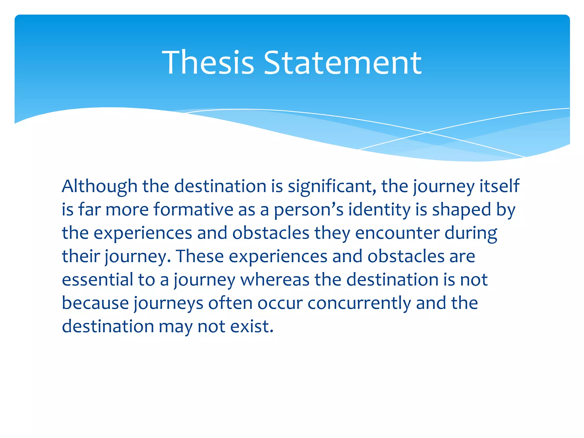 Thesis Statement


Although the destination is significant, the journey itself
is far more formative as a person’s identity is shaped by
the experiences and obstacles they encounter during
their journey. These experiences and obstacles are
essential to a journey whereas the destination is not
because journeys often occur concurrently and the
destination may not exist.
 