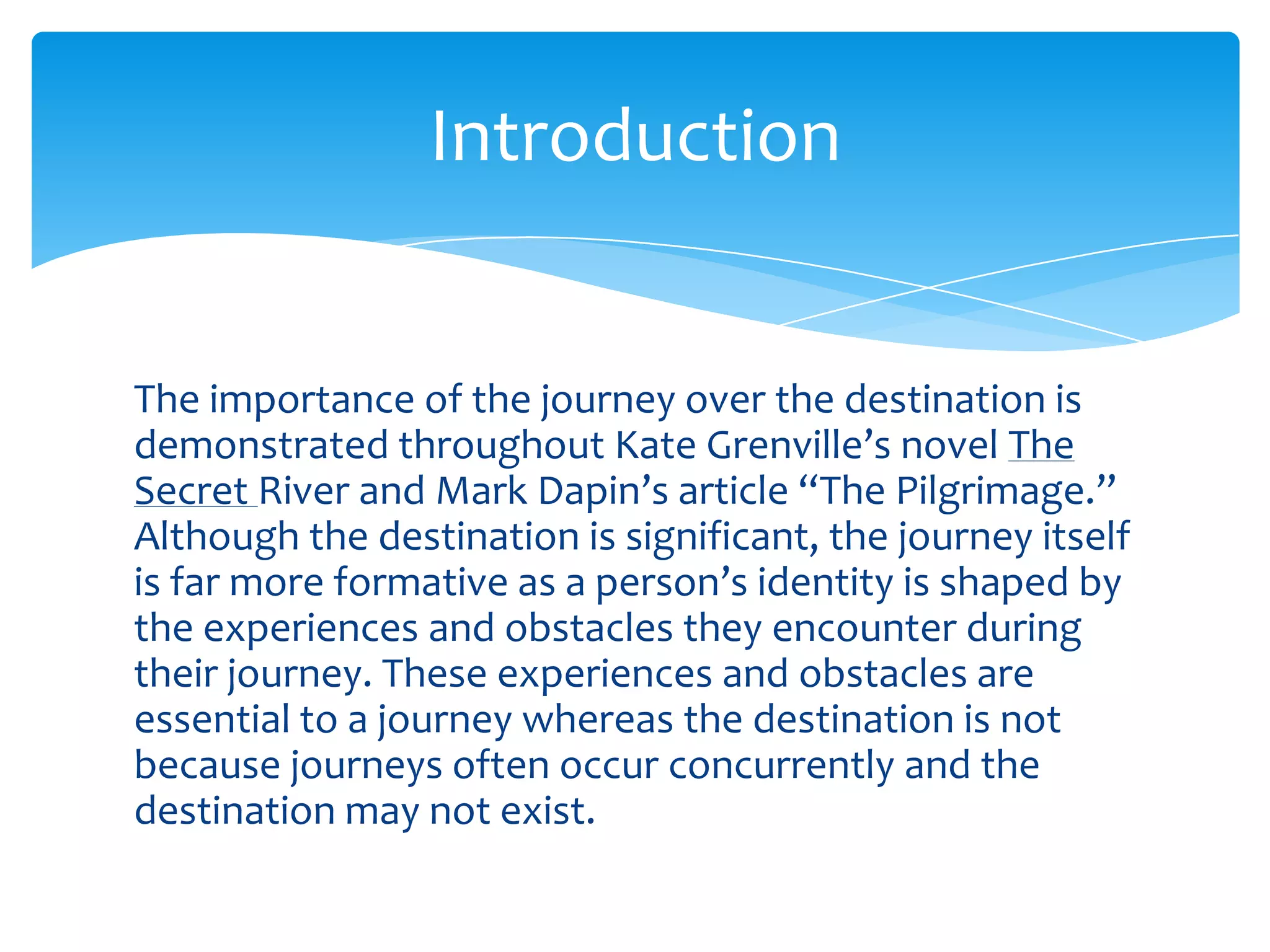 Introduction


The importance of the journey over the destination is
demonstrated throughout Kate Grenville’s novel The
Secret River and Mark Dapin’s article “The Pilgrimage.”
Although the destination is significant, the journey itself
is far more formative as a person’s identity is shaped by
the experiences and obstacles they encounter during
their journey. These experiences and obstacles are
essential to a journey whereas the destination is not
because journeys often occur concurrently and the
destination may not exist.
 