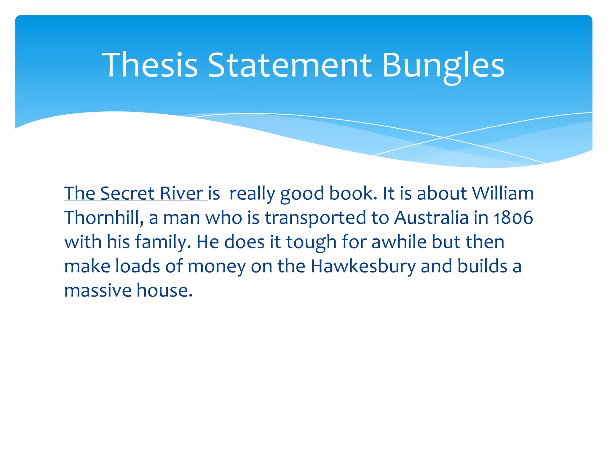Thesis Statement Bungles


The Secret River is really good book. It is about William
Thornhill, a man who is transported to Australia in 1806
with his family. He does it tough for awhile but then
make loads of money on the Hawkesbury and builds a
massive house.
 