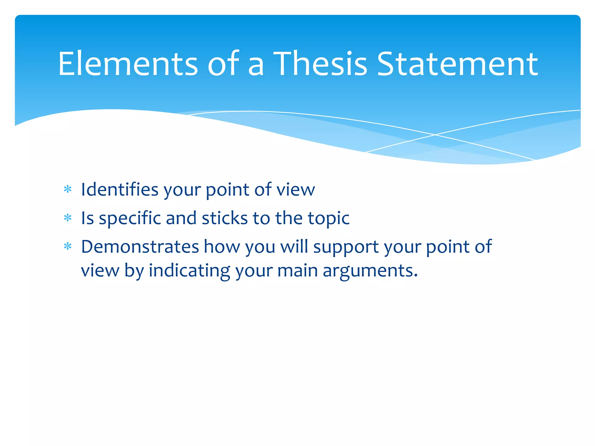 Elements of a Thesis Statement


 Identifies your point of view
 Is specific and sticks to the topic
 Demonstrates how you will support your point of
 view by indicating your main arguments.
 