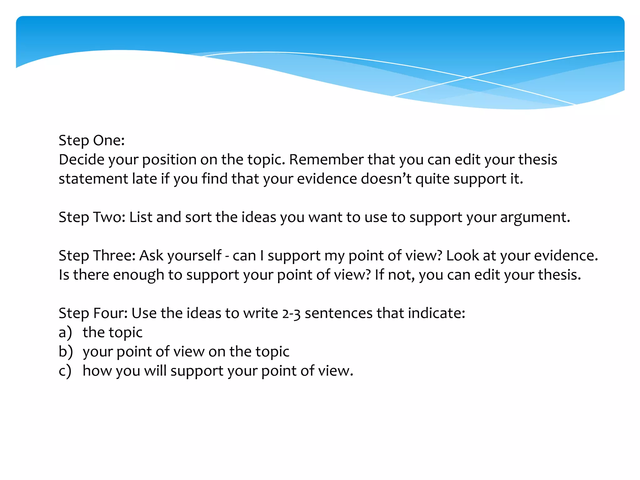 Step One:
Decide your position on the topic. Remember that you can edit your thesis
statement late if you find that your evidence doesn’t quite support it.

Step Two: List and sort the ideas you want to use to support your argument.

Step Three: Ask yourself - can I support my point of view? Look at your evidence.
Is there enough to support your point of view? If not, you can edit your thesis.

Step Four: Use the ideas to write 2-3 sentences that indicate:
a) the topic
b) your point of view on the topic
c) how you will support your point of view.
 